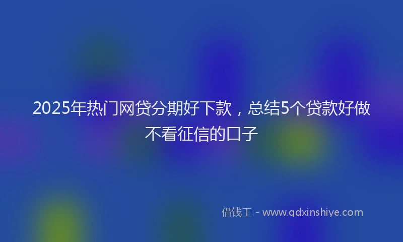 2025年热门网贷分期好下款，总结5个贷款好做不看征信的口子