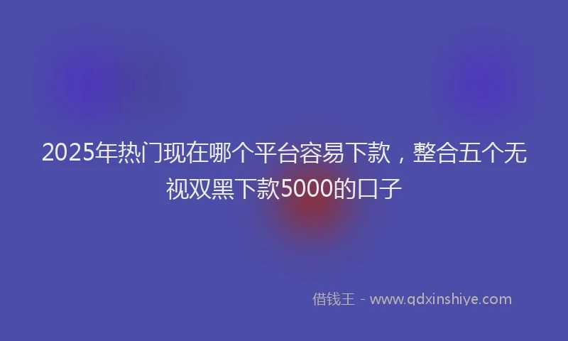 2025年热门现在哪个平台容易下款，整合五个无视双黑下款5000的口子