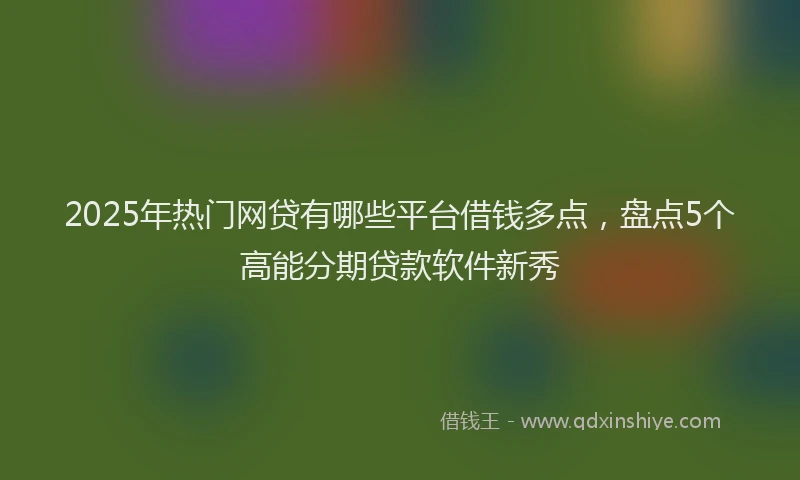 2025年热门网贷有哪些平台借钱多点，盘点5个高能分期贷款软件新秀