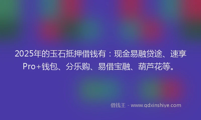 2025年的玉石抵押借钱有：现金易融贷途、速享Pro+钱包、分乐购、易借宝融、葫芦花等。
