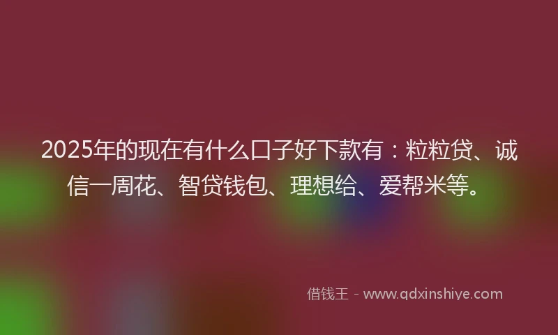 2025年的现在有什么口子好下款有：粒粒贷、诚信一周花、智贷钱包、理想给、爱帮米等。