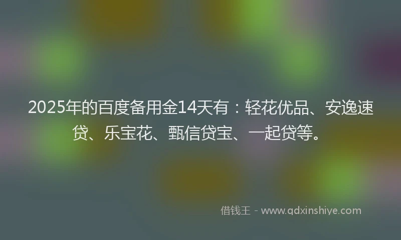 2025年的百度备用金14天有：轻花优品、安逸速贷、乐宝花、甄信贷宝、一起贷等。