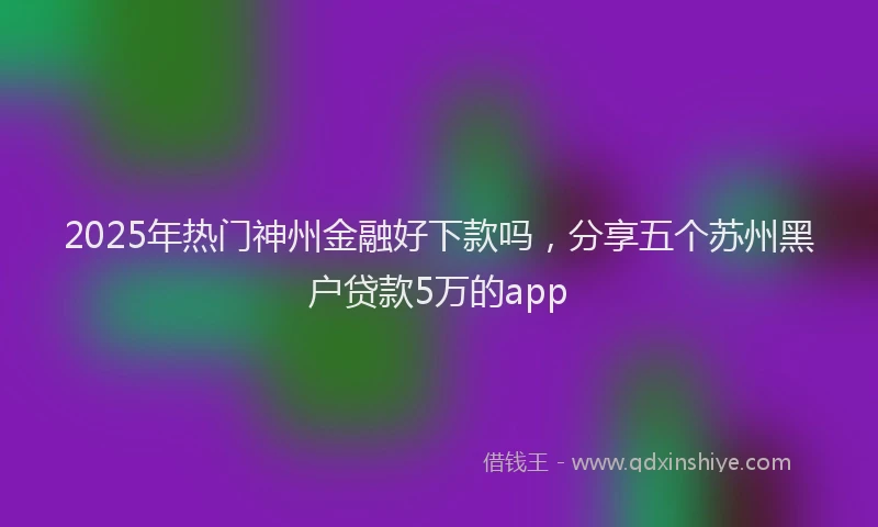 2025年热门神州金融好下款吗,分享五个苏州黑户贷款5万的app