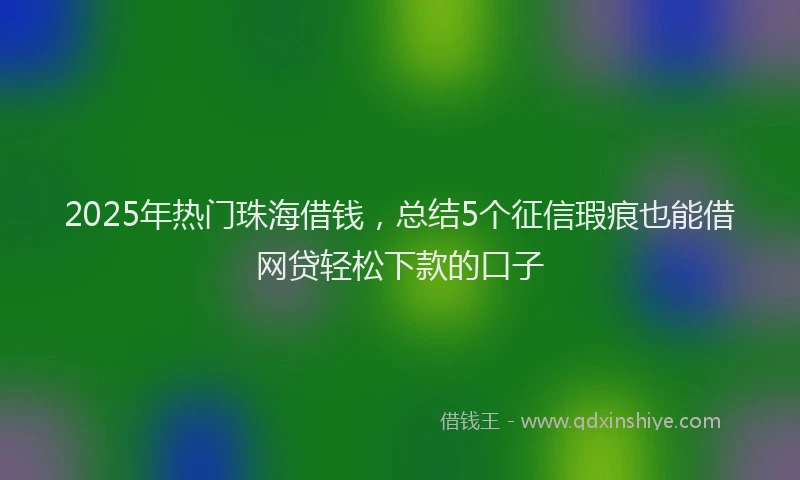 2025年热门珠海借钱，总结5个征信瑕疵也能借网贷轻松下款的口子