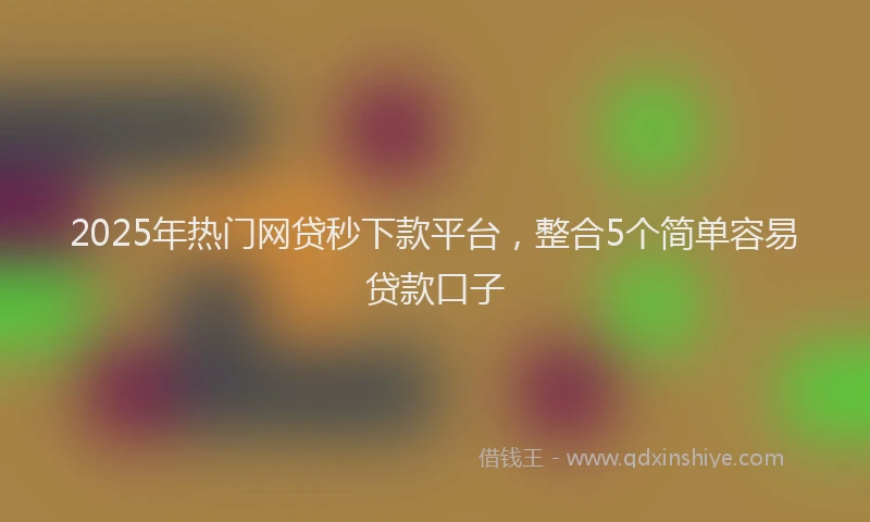 2025年热门网贷秒下款平台，整合5个简单容易贷款口子