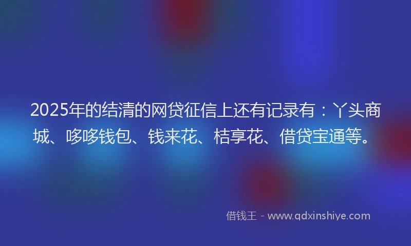 2025年的结清的网贷征信上还有记录有:丫头商城、哆哆钱包、钱来花、桔享花、借贷宝通等。