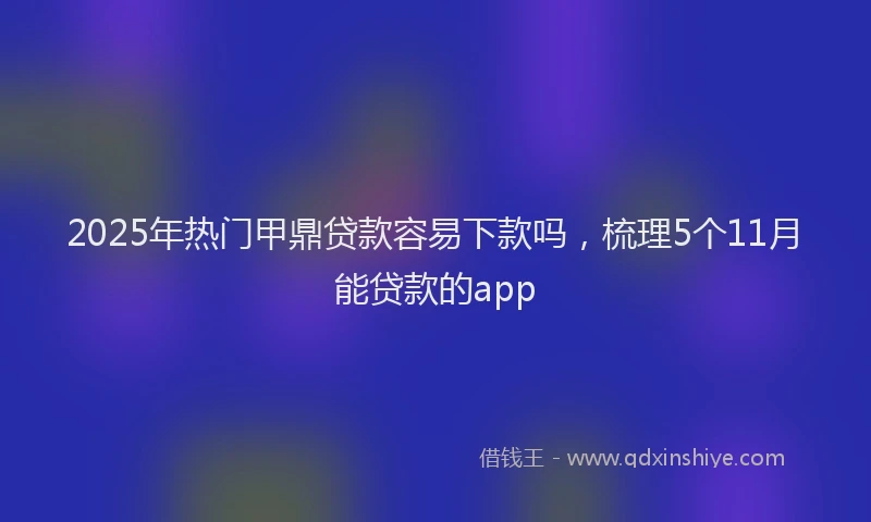 2025年热门甲鼎贷款容易下款吗，梳理5个11月能贷款的app