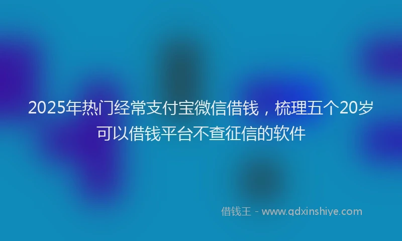 2025年热门经常支付宝微信借钱，梳理五个20岁可以借钱平台不查征信的软件