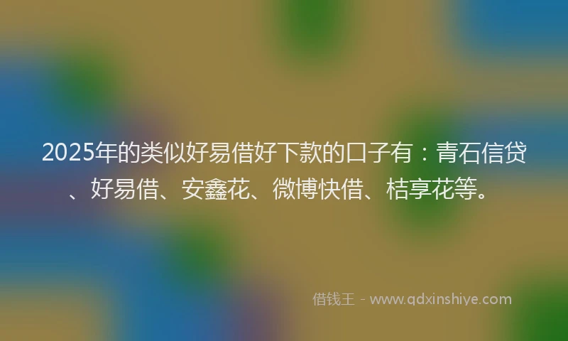 2025年的类似好易借好下款的口子有：青石信贷、好易借、安鑫花、微博快借、桔享花等。