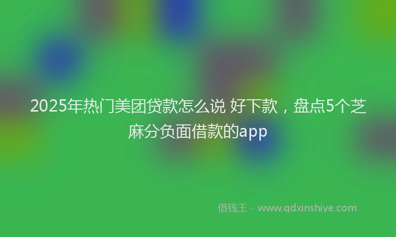2025年热门美团贷款怎么说 好下款，盘点5个芝麻分负面借款的app