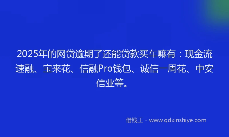 2025年的网贷逾期了还能贷款买车嘛有：现金流速融、宝来花、信融Pro钱包、诚信一周花、中安信业等。