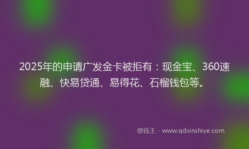 2025年的申请广发金卡被拒有：现金宝、360速融、快易贷通、易得花、石榴钱包等。