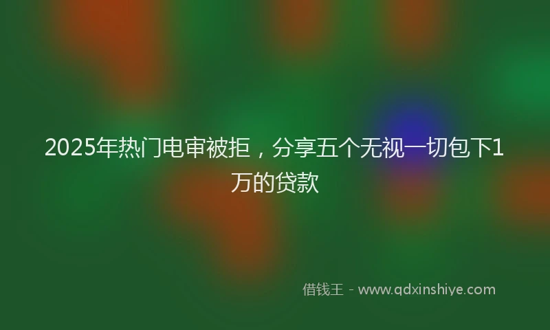 2025年热门电审被拒，分享五个无视一切包下1万的贷款