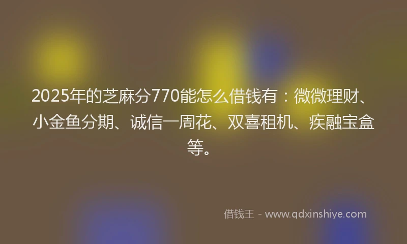 2025年的芝麻分770能怎么借钱有：微微理财、小金鱼分期、诚信一周花、双喜租机、疾融宝盒等。