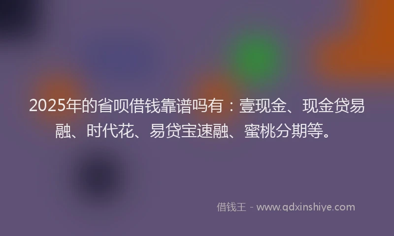 2025年的省呗借钱靠谱吗有：壹现金、现金贷易融、时代花、易贷宝速融、蜜桃分期等。