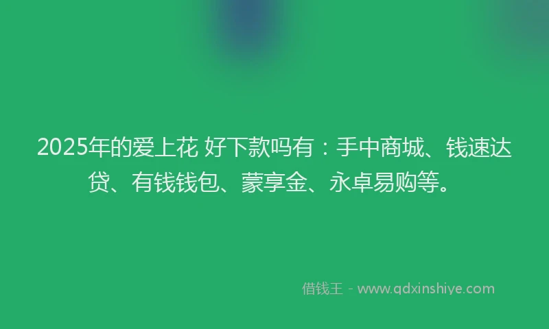 2025年的爱上花 好下款吗有：手中商城、钱速达贷、有钱钱包、蒙享金、永卓易购等。