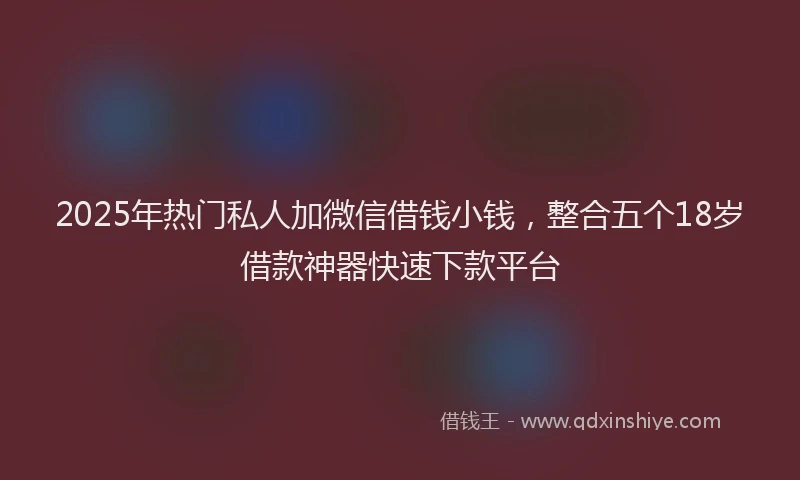2025年热门私人加微信借钱小钱,整合五个18岁借款神器快速下款平台