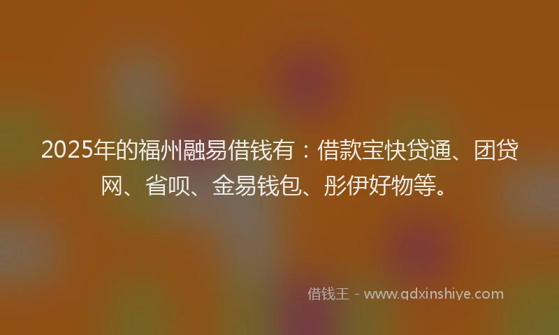 2025年的福州融易借钱有：借款宝快贷通、团贷网、省呗、金易钱包、彤伊好物等。