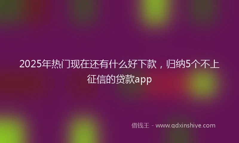 2025年热门现在还有什么好下款，归纳5个不上征信的贷款app
