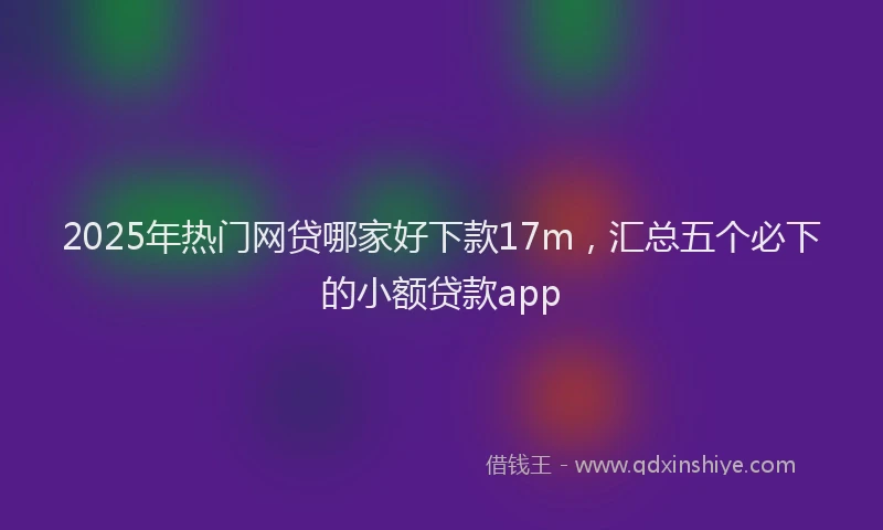 2025年热门网贷哪家好下款17m，汇总五个必下的小额贷款app