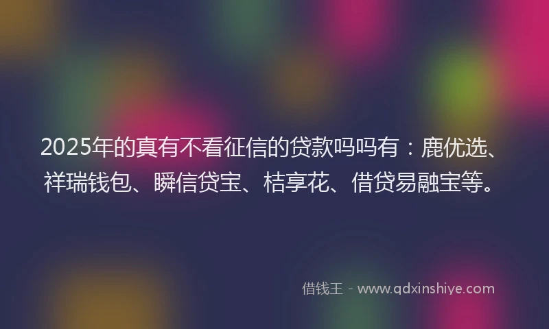 2025年的真有不看征信的贷款吗吗有:鹿优选、祥瑞钱包、瞬信贷宝、桔享花、借贷易融宝等。