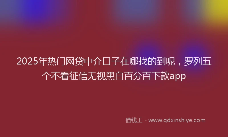 2025年热门网贷中介口子在哪找的到呢，罗列五个不看征信无视黑白百分百下款app