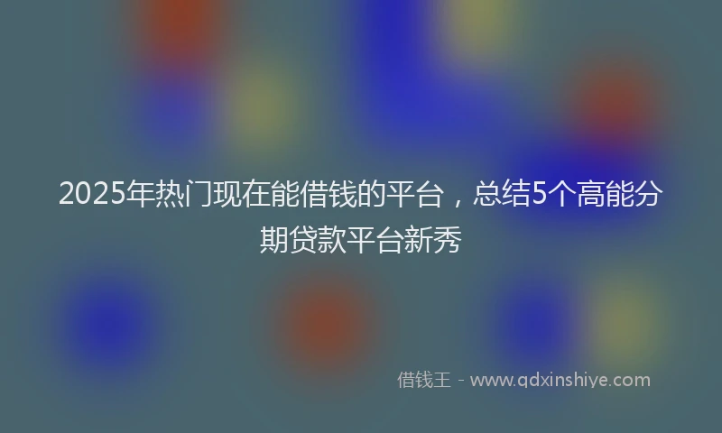 2025年热门现在能借钱的平台，总结5个高能分期贷款平台新秀