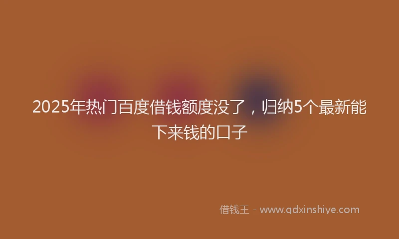 2025年热门百度借钱额度没了，归纳5个最新能下来钱的口子