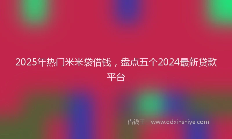 2025年热门米米袋借钱，盘点五个2024最新贷款平台
