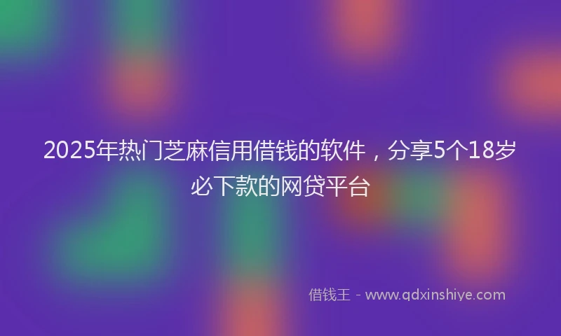 2025年热门芝麻信用借钱的软件，分享5个18岁必下款的网贷平台