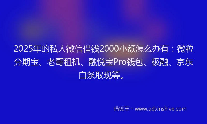 2025年的私人微信借钱2000小额怎么办有：微粒分期宝、老哥租机、融悦宝Pro钱包、极融、京东白条取现等。