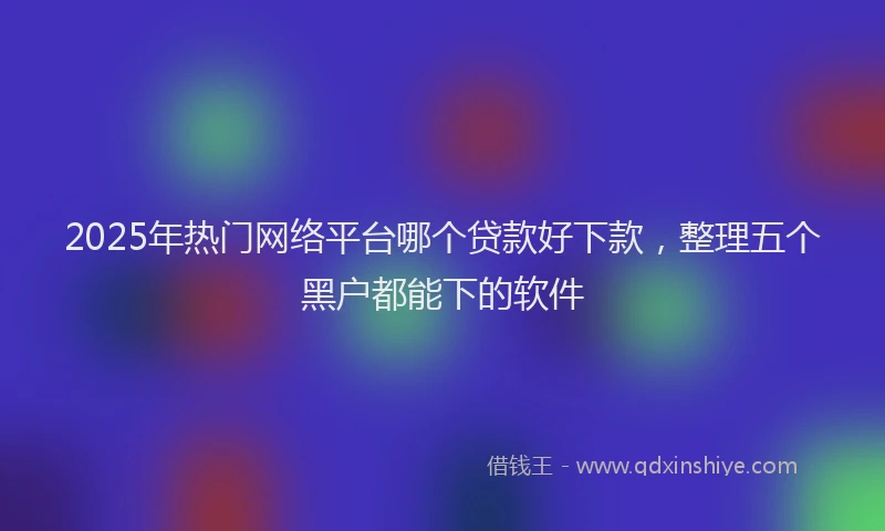 2025年热门网络平台哪个贷款好下款，整理五个黑户都能下的软件