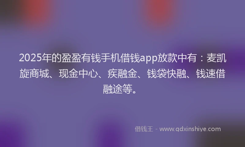 2025年的盈盈有钱手机借钱app放款中有：麦凯旋商城、现金中心、疾融金、钱袋快融、钱速借融途等。