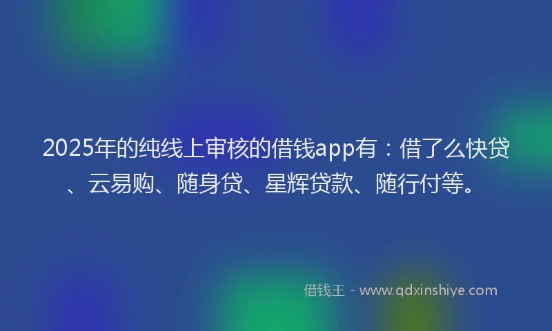 2025年的纯线上审核的借钱app有：借了么快贷、云易购、随身贷、星辉贷款、随行付等。