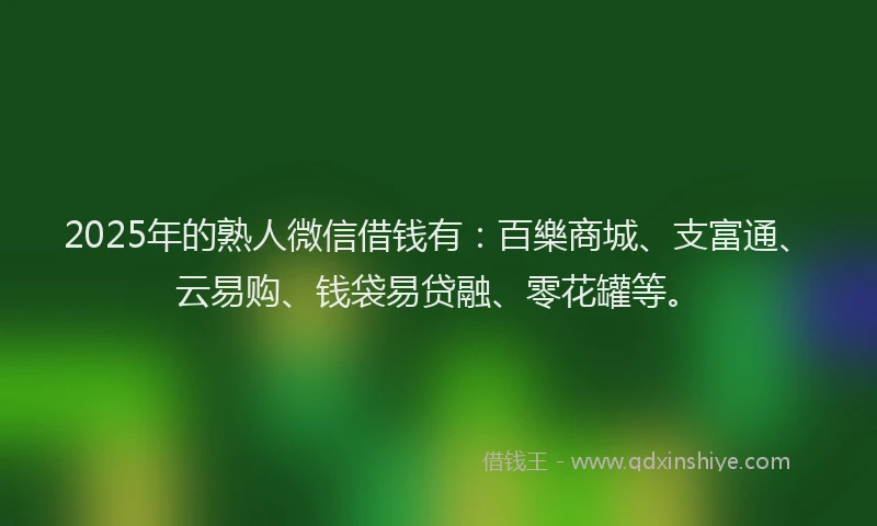 2025年的熟人微信借钱有：百樂商城、支富通、云易购、钱袋易贷融、零花罐等。