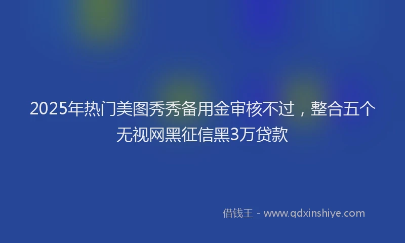 2025年热门美图秀秀备用金审核不过，整合五个无视网黑征信黑3万贷款