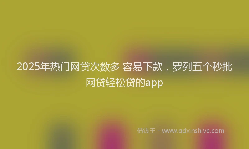 2025年热门网贷次数多 容易下款，罗列五个秒批网贷轻松贷的app