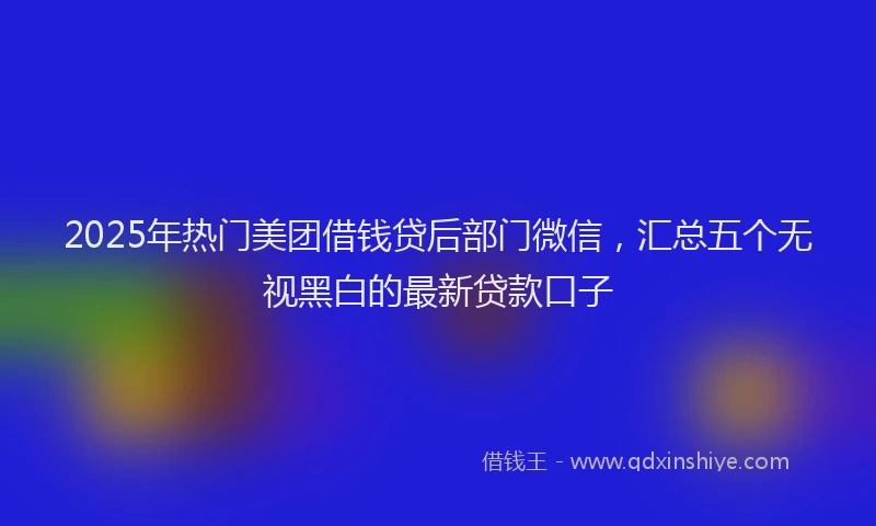 2025年热门美团借钱贷后部门微信，汇总五个无视黑白的最新贷款口子
