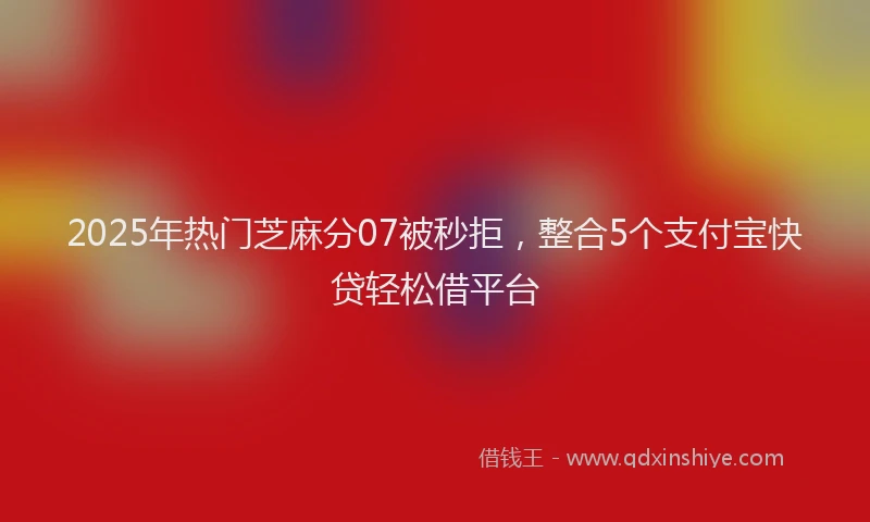 2025年热门芝麻分07被秒拒,整合5个支付宝快贷轻松借平台