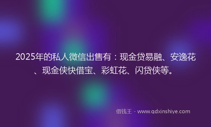 2025年的私人微信出售有：现金贷易融、安逸花、现金侠快借宝、彩虹花、闪贷侠等。