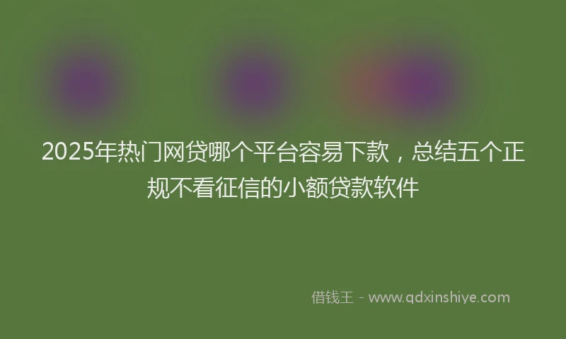 2025年热门网贷哪个平台容易下款，总结五个正规不看征信的小额贷款软件