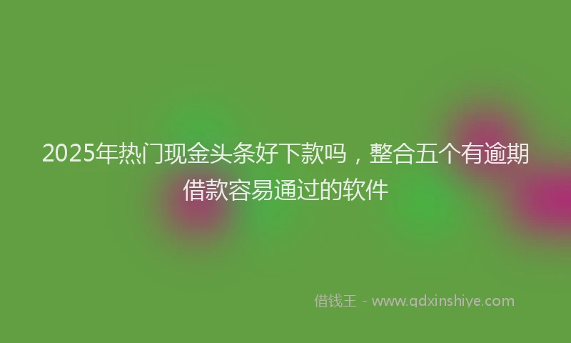 2025年热门现金头条好下款吗,整合五个有逾期借款容易通过的软件