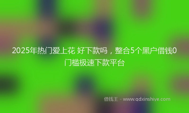2025年热门爱上花 好下款吗，整合5个黑户借钱0门槛极速下款平台