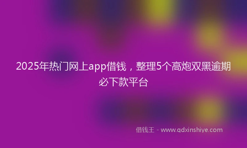 2025年热门网上app借钱，整理5个高炮双黑逾期必下款平台
