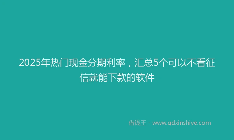 2025年热门现金分期利率，汇总5个可以不看征信就能下款的软件