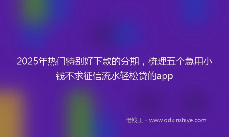 2025年热门特别好下款的分期，梳理五个急用小钱不求征信流水轻松贷的app
