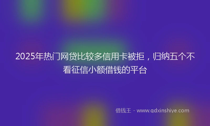 2025年热门网贷比较多信用卡被拒，归纳五个不看征信小额借钱的平台