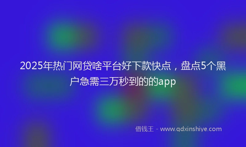 2025年热门网贷啥平台好下款快点,盘点5个黑户急需三万秒到的的app