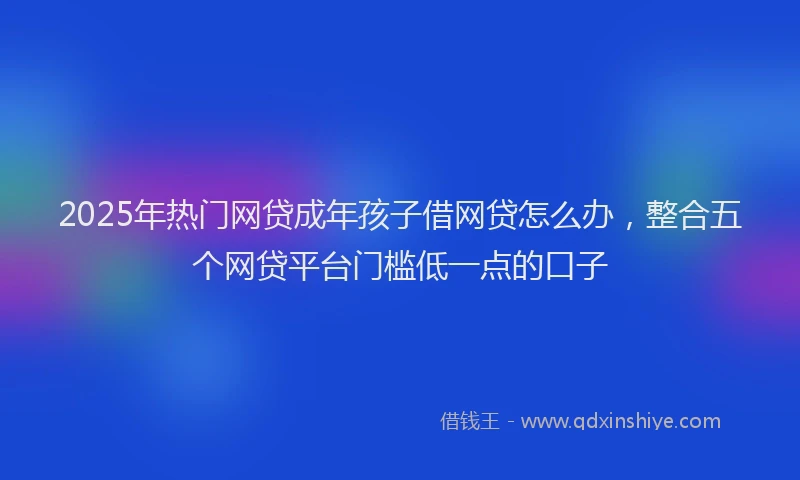 2025年热门网贷成年孩子借网贷怎么办，整合五个网贷平台门槛低一点的口子