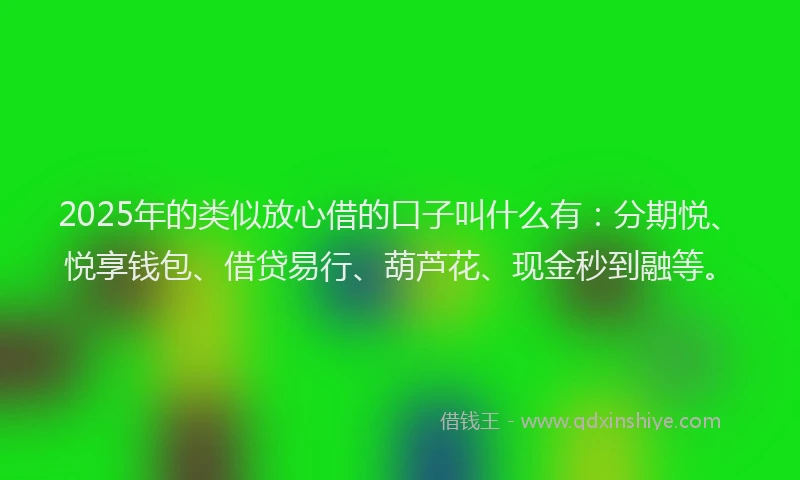 2025年的类似放心借的口子叫什么有：分期悦、悦享钱包、借贷易行、葫芦花、现金秒到融等。